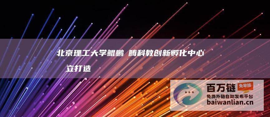 北京理工大学鲲鹏昇腾科教创新孵化中心成立打造教育、科技、人才融合发展新标杆